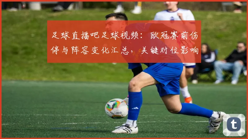 足球直播吧足球视频:欧冠赛前伤停与阵容变化汇总,关键对位影响比赛节奏