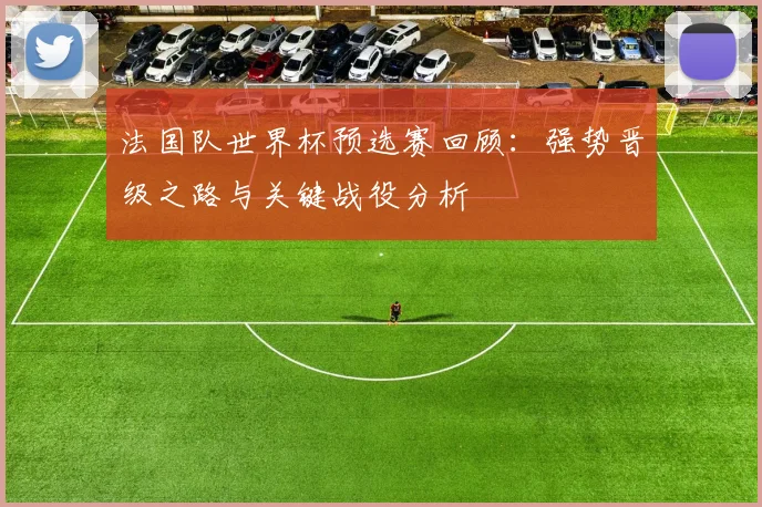 法国队世界杯预选赛回顾：强势晋级之路与关键战役分析