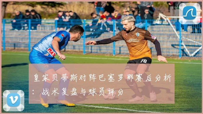 皇家贝蒂斯对阵巴塞罗那赛后分析:战术复盘与球员评分