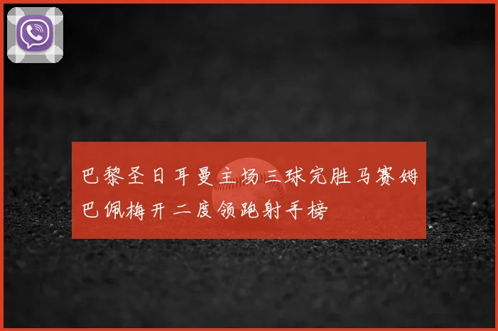 巴黎圣日耳曼主场三球完胜马赛姆巴佩梅开二度领跑射手榜